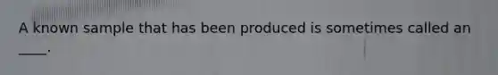 A known sample that has been produced is sometimes called an ____.