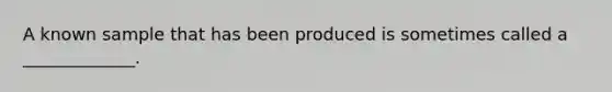 A known sample that has been produced is sometimes called a _____________.