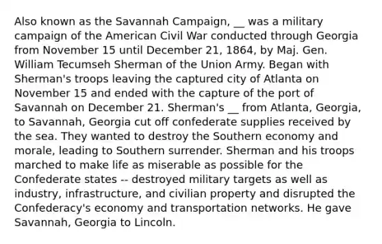 Also known as the Savannah Campaign, __ was a military campaign of the American Civil War conducted through Georgia from November 15 until December 21, 1864, by Maj. Gen. William Tecumseh Sherman of the Union Army. Began with Sherman's troops leaving the captured city of Atlanta on November 15 and ended with the capture of the port of Savannah on December 21. Sherman's __ from Atlanta, Georgia, to Savannah, Georgia cut off confederate supplies received by the sea. They wanted to destroy the Southern economy and morale, leading to Southern surrender. Sherman and his troops marched to make life as miserable as possible for the Confederate states -- destroyed military targets as well as industry, infrastructure, and civilian property and disrupted the Confederacy's economy and transportation networks. He gave Savannah, Georgia to Lincoln.