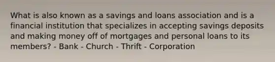 What is also known as a savings and loans association and is a financial institution that specializes in accepting savings deposits and making money off of mortgages and personal loans to its members? - Bank - Church - Thrift - Corporation