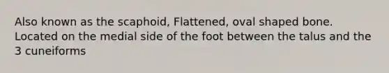 Also known as the scaphoid, Flattened, oval shaped bone. Located on the medial side of the foot between the talus and the 3 cuneiforms