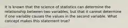 It is known that the science of statistics can determine the relationship between two variables, but that it cannot determine if one variable causes the values in the second variable. What concept makes this statement true?