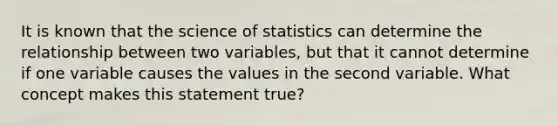 It is known that the science of statistics can determine the relationship between two variables, but that it cannot determine if one variable causes the values in the second variable. What concept makes this statement true?