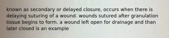 known as secondary or delayed closure, occurs when there is delaying suturing of a wound. wounds sutured after granulation tissue begins to form. a wound left open for drainage and than later closed is an example