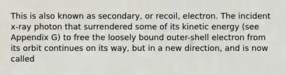 This is also known as secondary, or recoil, electron. The incident x-ray photon that surrendered some of its kinetic energy (see Appendix G) to free the loosely bound outer-shell electron from its orbit continues on its way, but in a new direction, and is now called