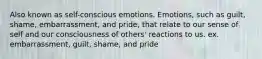 Also known as self-conscious emotions. Emotions, such as guilt, shame, embarrassment, and pride, that relate to our sense of self and our consciousness of others' reactions to us. ex. embarrassment, guilt, shame, and pride