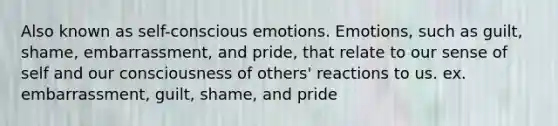 Also known as self-conscious emotions. Emotions, such as guilt, shame, embarrassment, and pride, that relate to our sense of self and our consciousness of others' reactions to us. ex. embarrassment, guilt, shame, and pride