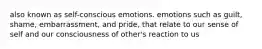 also known as self-conscious emotions. emotions such as guilt, shame, embarrassment, and pride, that relate to our sense of self and our consciousness of other's reaction to us