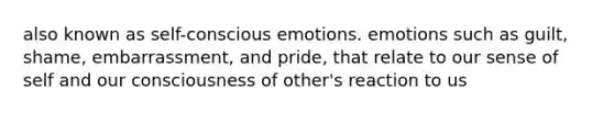 also known as self-conscious emotions. emotions such as guilt, shame, embarrassment, and pride, that relate to our sense of self and our consciousness of other's reaction to us