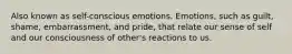 Also known as self-conscious emotions. Emotions, such as guilt, shame, embarrassment, and pride, that relate our sense of self and our consciousness of other's reactions to us.