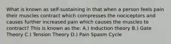 What is known as self-sustaining in that when a person feels pain their muscles contract which compresses the nociceptors and causes further increased pain which causes the muscles to contract? This is known as the: A.) Induction theory B.) Gate Theory C.) Tension Theory D.) Pain Spasm Cycle