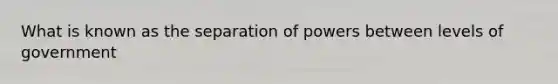 What is known as the separation of powers between levels of government