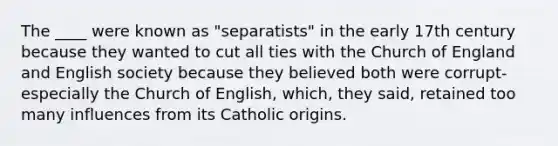 The ____ were known as "separatists" in the early 17th century because they wanted to cut all ties with the Church of England and English society because they believed both were corrupt-especially the Church of English, which, they said, retained too many influences from its Catholic origins.