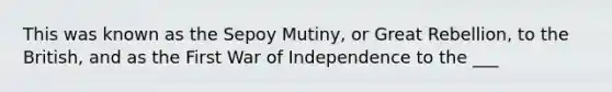 This was known as the Sepoy Mutiny, or Great Rebellion, to the British, and as the First War of Independence to the ___