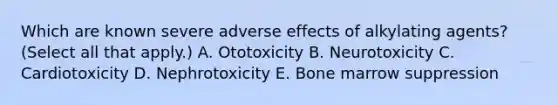 Which are known severe adverse effects of alkylating agents? (Select all that apply.) A. Ototoxicity B. Neurotoxicity C. Cardiotoxicity D. Nephrotoxicity E. Bone marrow suppression