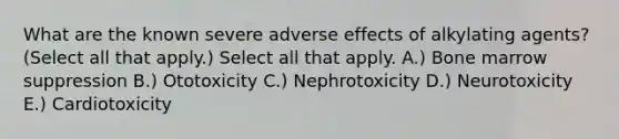 What are the known severe adverse effects of alkylating agents? (Select all that apply.) Select all that apply. A.) Bone marrow suppression B.) Ototoxicity C.) Nephrotoxicity D.) Neurotoxicity E.) Cardiotoxicity