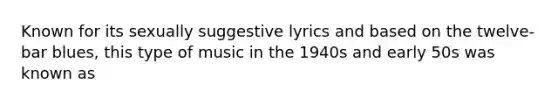 Known for its sexually suggestive lyrics and based on the twelve-bar blues, this type of music in the 1940s and early 50s was known as