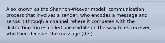 Also known as the Shannon-Weaver model; communication process that involves a sender, who encodes a message and sends it through a channel, where it competes with the distracting forces called noise while on the way to its receiver, who then decodes the message (def)