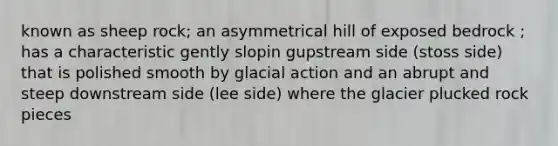 known as sheep rock; an asymmetrical hill of exposed bedrock ; has a characteristic gently slopin gupstream side (stoss side) that is polished smooth by glacial action and an abrupt and steep downstream side (lee side) where the glacier plucked rock pieces