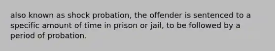 also known as shock probation, the offender is sentenced to a specific amount of time in prison or jail, to be followed by a period of probation.