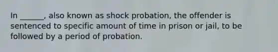 In ______, also known as shock probation, the offender is sentenced to specific amount of time in prison or jail, to be followed by a period of probation.