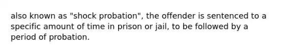 also known as "shock probation", the offender is sentenced to a specific amount of time in prison or jail, to be followed by a period of probation.