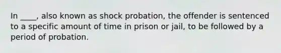 In ____, also known as shock probation, the offender is sentenced to a specific amount of time in prison or jail, to be followed by a period of probation.