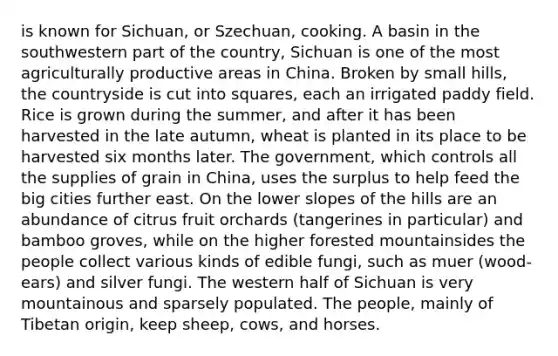 is known for Sichuan, or Szechuan, cooking. A basin in the southwestern part of the country, Sichuan is one of the most agriculturally productive areas in China. Broken by small hills, the countryside is cut into squares, each an irrigated paddy field. Rice is grown during the summer, and after it has been harvested in the late autumn, wheat is planted in its place to be harvested six months later. The government, which controls all the supplies of grain in China, uses the surplus to help feed the big cities further east. On the lower slopes of the hills are an abundance of citrus fruit orchards (tangerines in particular) and bamboo groves, while on the higher forested mountainsides the people collect various kinds of edible fungi, such as muer (wood-ears) and silver fungi. The western half of Sichuan is very mountainous and sparsely populated. The people, mainly of Tibetan origin, keep sheep, cows, and horses.