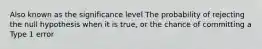 Also known as the significance level The probability of rejecting the null hypothesis when it is true, or the chance of committing a Type 1 error