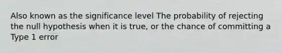 Also known as the significance level The probability of rejecting the null hypothesis when it is true, or the chance of committing a Type 1 error