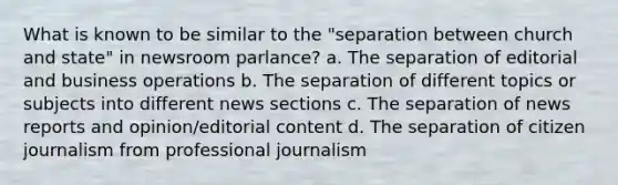 What is known to be similar to the "separation between church and state" in newsroom parlance? a. The separation of editorial and business operations b. The separation of different topics or subjects into different news sections c. The separation of news reports and opinion/editorial content d. The separation of <a href='https://www.questionai.com/knowledge/kEEgvmHbYP-citizen-journalism' class='anchor-knowledge'>citizen journalism</a> from professional journalism