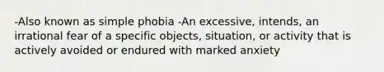 -Also known as simple phobia -An excessive, intends, an irrational fear of a specific objects, situation, or activity that is actively avoided or endured with marked anxiety