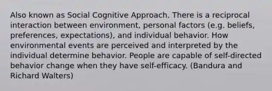 Also known as Social Cognitive Approach. There is a reciprocal interaction between environment, personal factors (e.g. beliefs, preferences, expectations), and individual behavior. How environmental events are perceived and interpreted by the individual determine behavior. People are capable of self-directed behavior change when they have self-efficacy. (Bandura and Richard Walters)