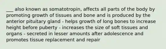 ___ also known as somatotropin, affects all parts of the body by promoting growth of tissues and bone and is produced by the anterior pituitary gland - helps growth of long bones to increase height before puberty - increases the size of soft tissues and organs - secreted in lesser amounts after adolescence and promotes tissue replacement and repair