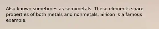 Also known sometimes as semimetals. These elements share properties of both metals and nonmetals. Silicon is a famous example.