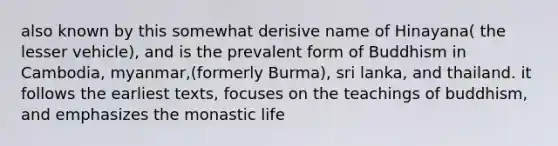 also known by this somewhat derisive name of Hinayana( the lesser vehicle), and is the prevalent form of Buddhism in Cambodia, myanmar,(formerly Burma), sri lanka, and thailand. it follows the earliest texts, focuses on the teachings of buddhism, and emphasizes the monastic life