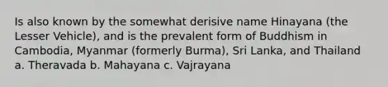 Is also known by the somewhat derisive name Hinayana (the Lesser Vehicle), and is the prevalent form of Buddhism in Cambodia, Myanmar (formerly Burma), Sri Lanka, and Thailand a. Theravada b. Mahayana c. Vajrayana