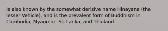 Is also known by the somewhat derisive name Hinayana (the lesser Vehicle), and is the prevalent form of Buddhism in Cambodia, Myanmar, Sri Lanka, and Thailand.