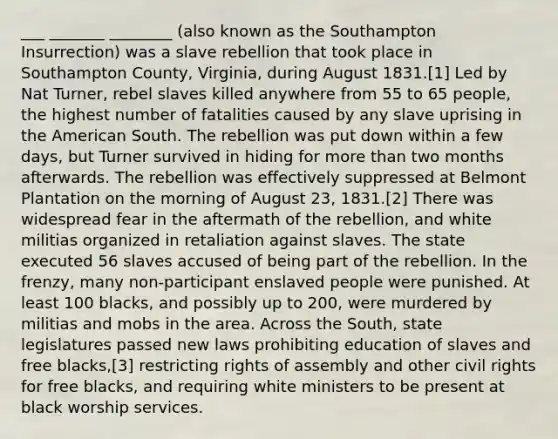 ___ _______ ________ (also known as the Southampton Insurrection) was a slave rebellion that took place in Southampton County, Virginia, during August 1831.[1] Led by Nat Turner, rebel slaves killed anywhere from 55 to 65 people, the highest number of fatalities caused by any slave uprising in the American South. The rebellion was put down within a few days, but Turner survived in hiding for more than two months afterwards. The rebellion was effectively suppressed at Belmont Plantation on the morning of August 23, 1831.[2] There was widespread fear in the aftermath of the rebellion, and white militias organized in retaliation against slaves. The state executed 56 slaves accused of being part of the rebellion. In the frenzy, many non-participant enslaved people were punished. At least 100 blacks, and possibly up to 200, were murdered by militias and mobs in the area. Across the South, state legislatures passed new laws prohibiting education of slaves and free blacks,[3] restricting rights of assembly and other civil rights for free blacks, and requiring white ministers to be present at black worship services.