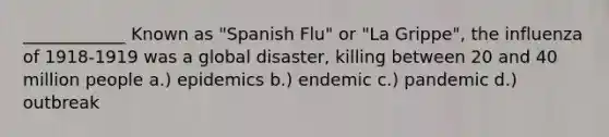 ____________ Known as "Spanish Flu" or "La Grippe", the influenza of 1918-1919 was a global disaster, killing between 20 and 40 million people a.) epidemics b.) endemic c.) pandemic d.) outbreak