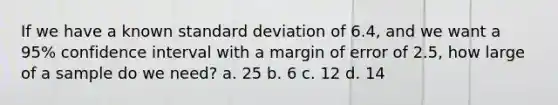 If we have a known standard deviation of 6.4, and we want a 95% confidence interval with a margin of error of 2.5, how large of a sample do we need? a. 25 b. 6 c. 12 d. 14