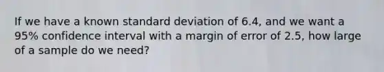 If we have a known standard deviation of 6.4, and we want a 95% confidence interval with a margin of error of 2.5, how large of a sample do we need?