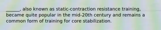 ______, also known as static-contraction resistance training, became quite popular in the mid-20th century and remains a common form of training for core stabilization.