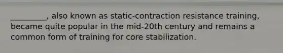 _________, also known as static-contraction resistance training, became quite popular in the mid-20th century and remains a common form of training for core stabilization.