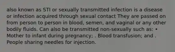 also known as STI or sexually transmitted infection is a disease or infection acquired through sexual contact They are passed on from person to person in blood, semen, and vaginal or any other bodily fluids. Can also be transmitted non-sexually such as: • Mother to infant during pregnancy; . Blood transfusion; and . People sharing needles for injection.