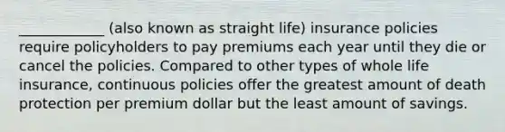 ____________ (also known as straight life) insurance policies require policyholders to pay premiums each year until they die or cancel the policies. Compared to other types of whole life insurance, continuous policies offer the greatest amount of death protection per premium dollar but the least amount of savings.