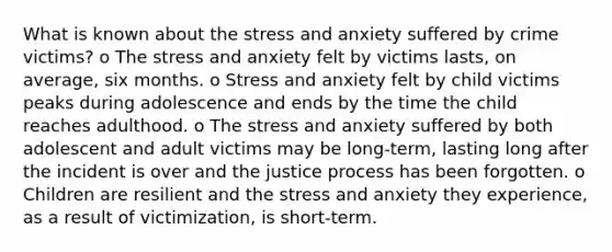 What is known about the stress and anxiety suffered by crime victims? o The stress and anxiety felt by victims lasts, on average, six months. o Stress and anxiety felt by child victims peaks during adolescence and ends by the time the child reaches adulthood. o The stress and anxiety suffered by both adolescent and adult victims may be long-term, lasting long after the incident is over and the justice process has been forgotten. o Children are resilient and the stress and anxiety they experience, as a result of victimization, is short-term.