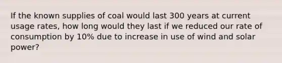 If the known supplies of coal would last 300 years at current usage rates, how long would they last if we reduced our rate of consumption by 10% due to increase in use of wind and solar power?