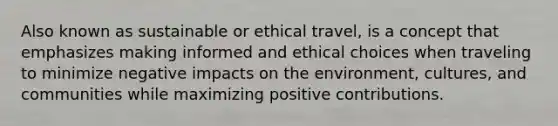 Also known as sustainable or ethical travel, is a concept that emphasizes making informed and ethical choices when traveling to minimize negative impacts on the environment, cultures, and communities while maximizing positive contributions.