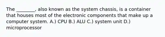 The ________, also known as the system chassis, is a container that houses most of the electronic components that make up a computer system. A.) CPU B.) ALU C.) system unit D.) microprocessor